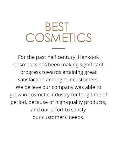 Best cosmetics For the past half century, Hankook Cosmetics has been making significant progress towards attaining great satisfaction among our customers. We believe that our company was only able to have continued growing in the cosmetics industry for such a long period of time due to the pride that we have in our high-quality cosmetic products, as well as our ongoing efforts to reflect the needs of our customers.