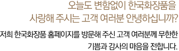 오늘도 변함없이 한국화장품을 사랑해 주시는 고객 여러분 안녕하십니까? 저희 한국화장품 홈페이지를 방문해 주신 고객 여러분께 무한한 기쁨과 감사의 마음을 전합니다.